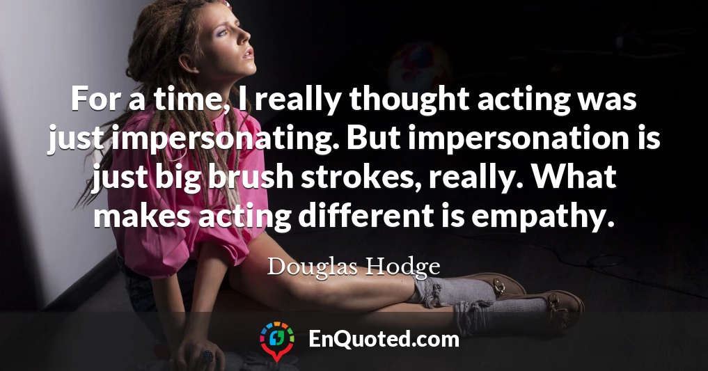 For a time, I really thought acting was just impersonating. But impersonation is just big brush strokes, really. What makes acting different is empathy.