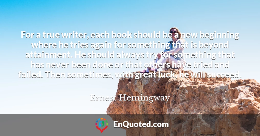 For a true writer, each book should be a new beginning where he tries again for something that is beyond attainment. He should always try for something that has never been done or that others have tried and failed. Then sometimes, with great luck, he will succeed.
