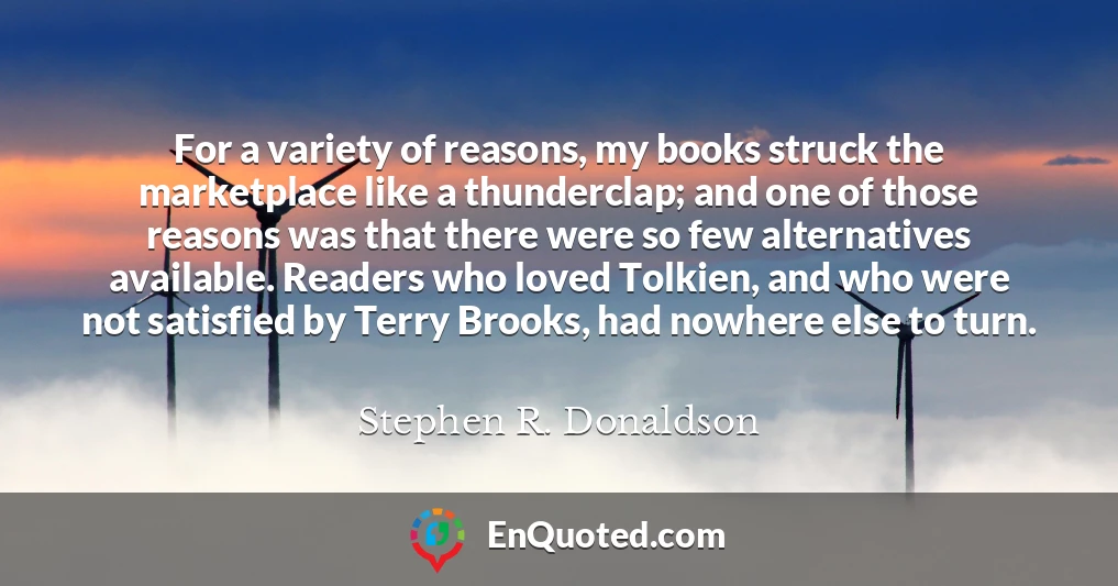 For a variety of reasons, my books struck the marketplace like a thunderclap; and one of those reasons was that there were so few alternatives available. Readers who loved Tolkien, and who were not satisfied by Terry Brooks, had nowhere else to turn.