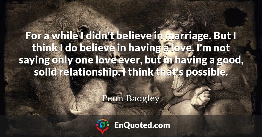 For a while I didn't believe in marriage. But I think I do believe in having a love. I'm not saying only one love ever, but in having a good, solid relationship. I think that's possible.