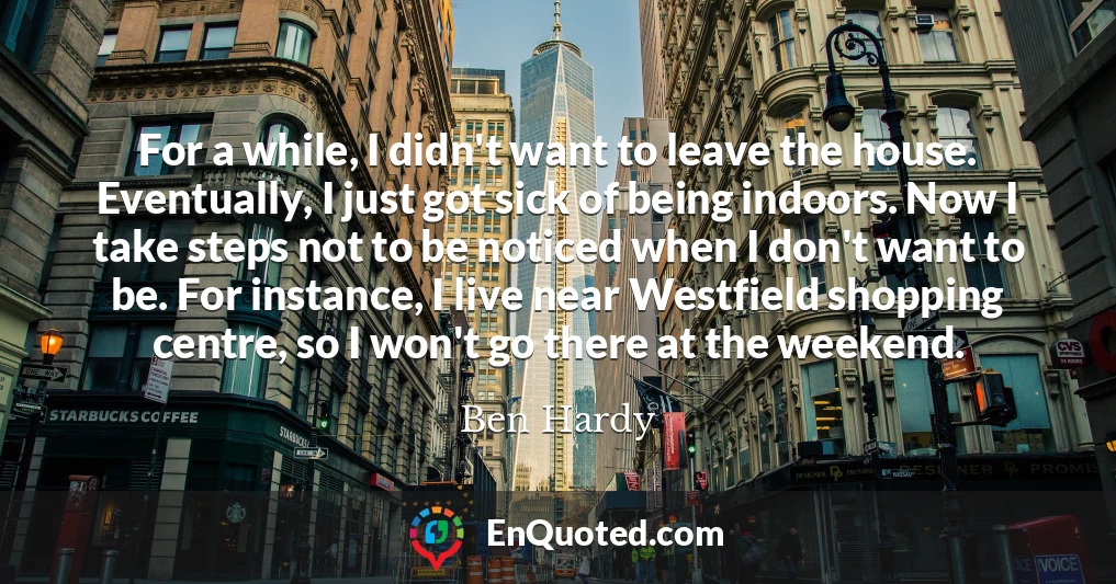 For a while, I didn't want to leave the house. Eventually, I just got sick of being indoors. Now I take steps not to be noticed when I don't want to be. For instance, I live near Westfield shopping centre, so I won't go there at the weekend.