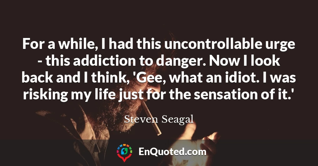 For a while, I had this uncontrollable urge - this addiction to danger. Now I look back and I think, 'Gee, what an idiot. I was risking my life just for the sensation of it.'