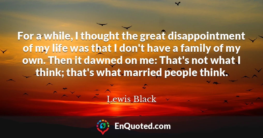 For a while, I thought the great disappointment of my life was that I don't have a family of my own. Then it dawned on me: That's not what I think; that's what married people think.
