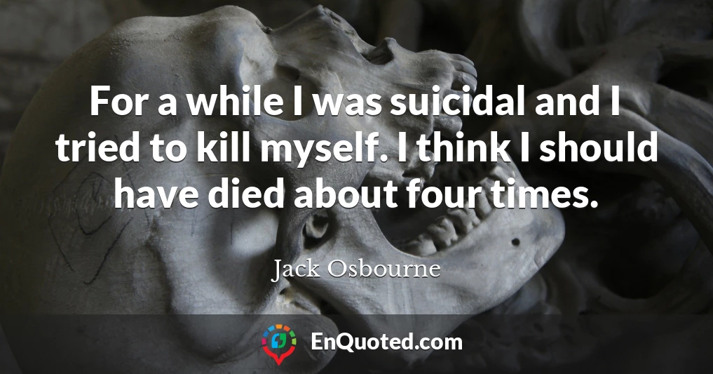 For a while I was suicidal and I tried to kill myself. I think I should have died about four times.