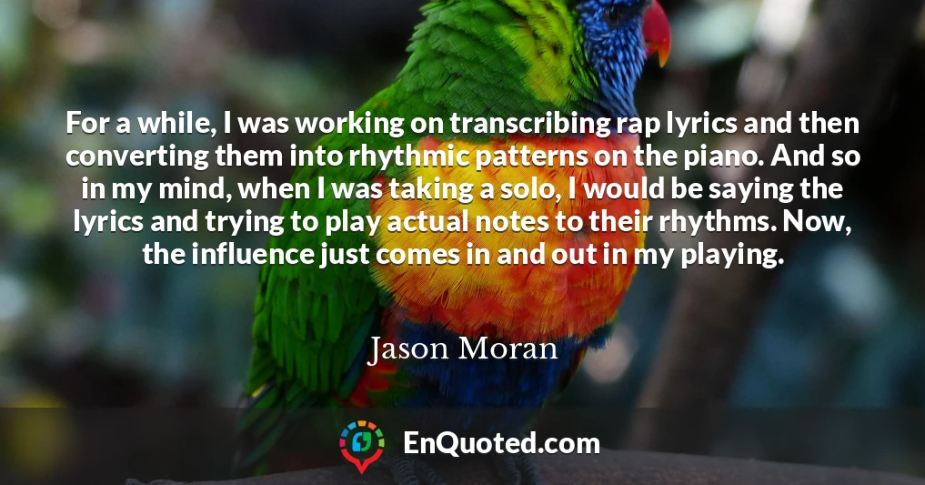 For a while, I was working on transcribing rap lyrics and then converting them into rhythmic patterns on the piano. And so in my mind, when I was taking a solo, I would be saying the lyrics and trying to play actual notes to their rhythms. Now, the influence just comes in and out in my playing.