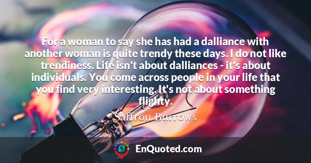 For a woman to say she has had a dalliance with another woman is quite trendy these days. I do not like trendiness. Life isn't about dalliances - it's about individuals. You come across people in your life that you find very interesting. It's not about something flighty.