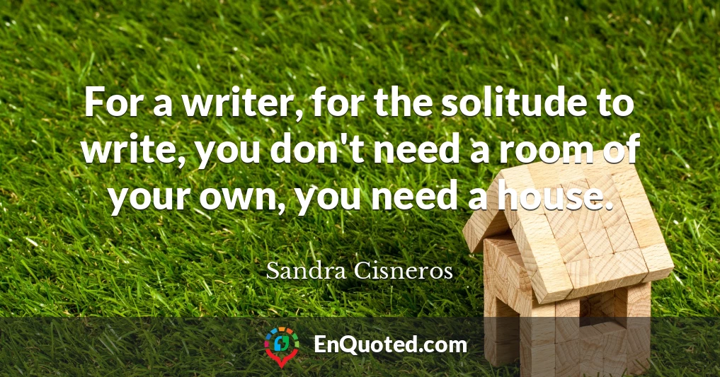 For a writer, for the solitude to write, you don't need a room of your own, you need a house.