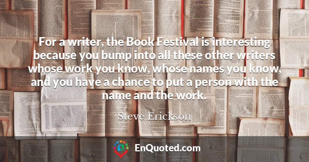 For a writer, the Book Festival is interesting because you bump into all these other writers whose work you know, whose names you know, and you have a chance to put a person with the name and the work.