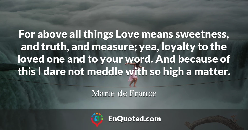 For above all things Love means sweetness, and truth, and measure; yea, loyalty to the loved one and to your word. And because of this I dare not meddle with so high a matter.
