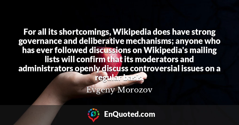For all its shortcomings, Wikipedia does have strong governance and deliberative mechanisms; anyone who has ever followed discussions on Wikipedia's mailing lists will confirm that its moderators and administrators openly discuss controversial issues on a regular basis.