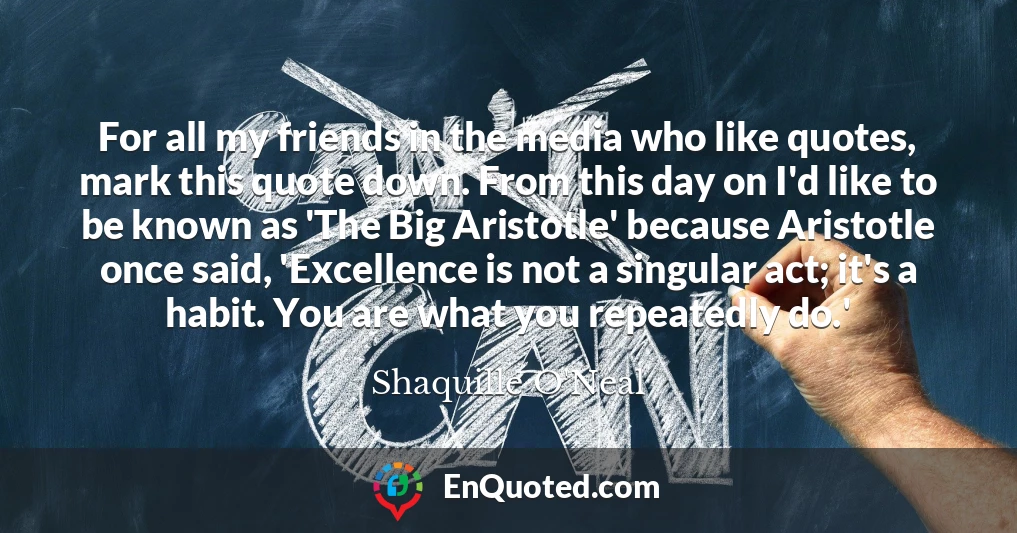 For all my friends in the media who like quotes, mark this quote down. From this day on I'd like to be known as 'The Big Aristotle' because Aristotle once said, 'Excellence is not a singular act; it's a habit. You are what you repeatedly do.'