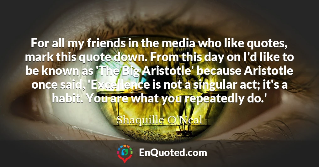 For all my friends in the media who like quotes, mark this quote down. From this day on I'd like to be known as 'The Big Aristotle' because Aristotle once said, 'Excellence is not a singular act; it's a habit. You are what you repeatedly do.'