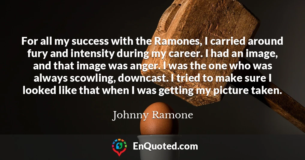 For all my success with the Ramones, I carried around fury and intensity during my career. I had an image, and that image was anger. I was the one who was always scowling, downcast. I tried to make sure I looked like that when I was getting my picture taken.
