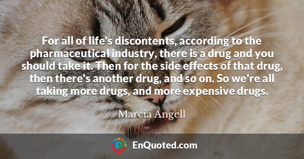 For all of life's discontents, according to the pharmaceutical industry, there is a drug and you should take it. Then for the side effects of that drug, then there's another drug, and so on. So we're all taking more drugs, and more expensive drugs.