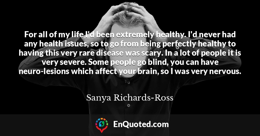 For all of my life I'd been extremely healthy. I'd never had any health issues, so to go from being perfectly healthy to having this very rare disease was scary. In a lot of people it is very severe. Some people go blind, you can have neuro-lesions which affect your brain, so I was very nervous.