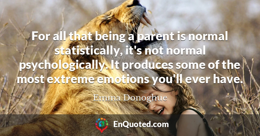 For all that being a parent is normal statistically, it's not normal psychologically. It produces some of the most extreme emotions you'll ever have.