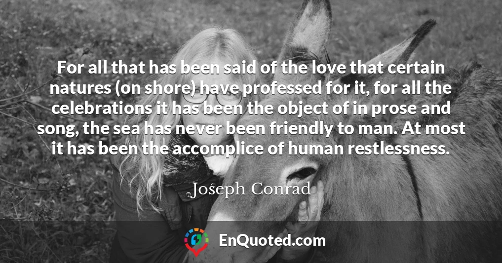 For all that has been said of the love that certain natures (on shore) have professed for it, for all the celebrations it has been the object of in prose and song, the sea has never been friendly to man. At most it has been the accomplice of human restlessness.