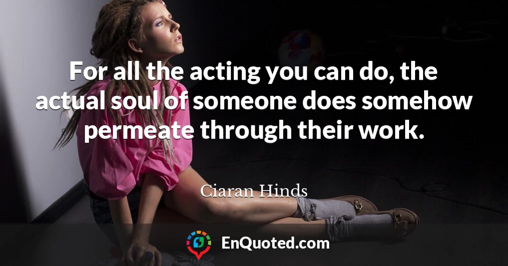 For all the acting you can do, the actual soul of someone does somehow permeate through their work.