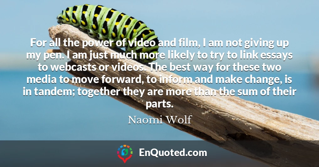 For all the power of video and film, I am not giving up my pen. I am just much more likely to try to link essays to webcasts or videos. The best way for these two media to move forward, to inform and make change, is in tandem; together they are more than the sum of their parts.