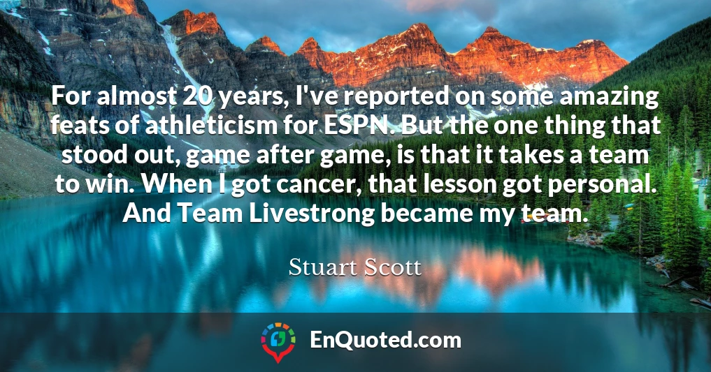 For almost 20 years, I've reported on some amazing feats of athleticism for ESPN. But the one thing that stood out, game after game, is that it takes a team to win. When I got cancer, that lesson got personal. And Team Livestrong became my team.