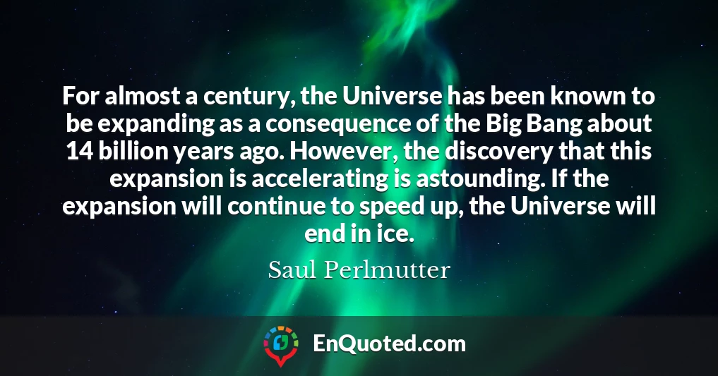 For almost a century, the Universe has been known to be expanding as a consequence of the Big Bang about 14 billion years ago. However, the discovery that this expansion is accelerating is astounding. If the expansion will continue to speed up, the Universe will end in ice.