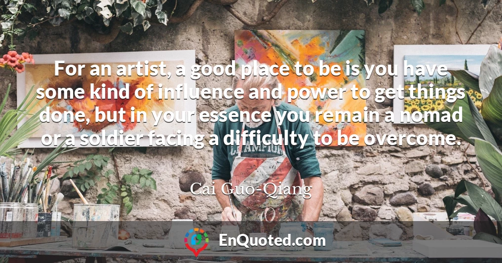 For an artist, a good place to be is you have some kind of influence and power to get things done, but in your essence you remain a nomad or a soldier facing a difficulty to be overcome.