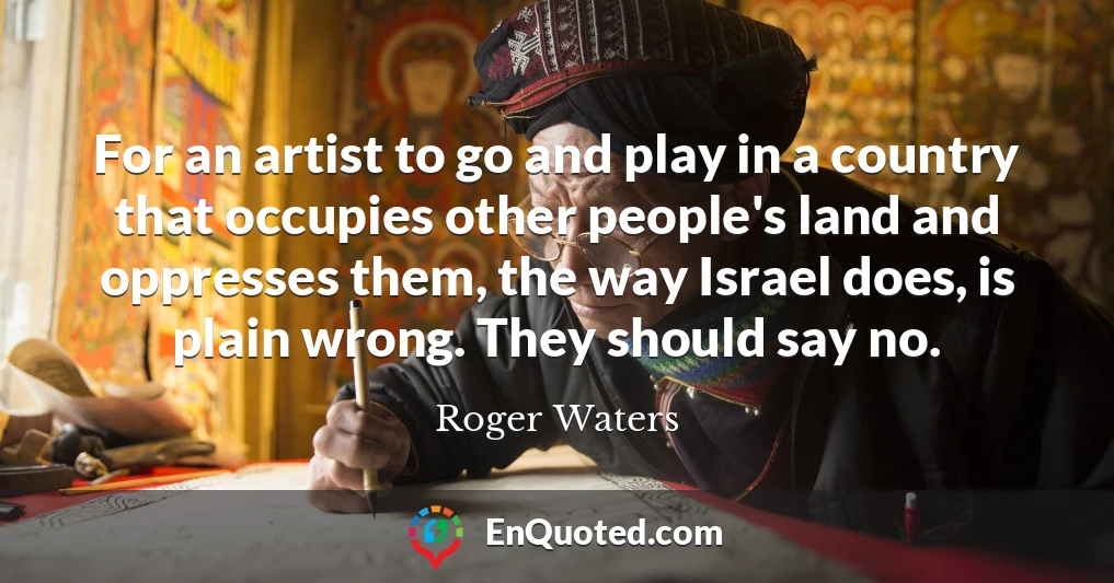 For an artist to go and play in a country that occupies other people's land and oppresses them, the way Israel does, is plain wrong. They should say no.