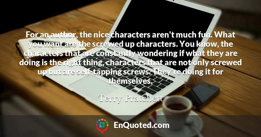 For an author, the nice characters aren't much fun. What you want are the screwed up characters. You know, the characters that are constantly wondering if what they are doing is the right thing, characters that are not only screwed up but are self-tapping screws. They're doing it for themselves.