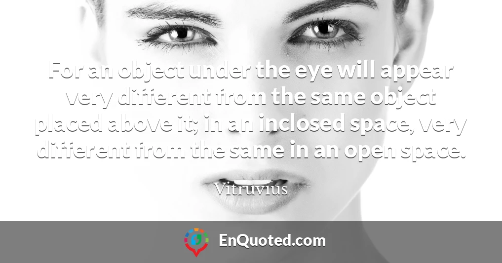 For an object under the eye will appear very different from the same object placed above it; in an inclosed space, very different from the same in an open space.