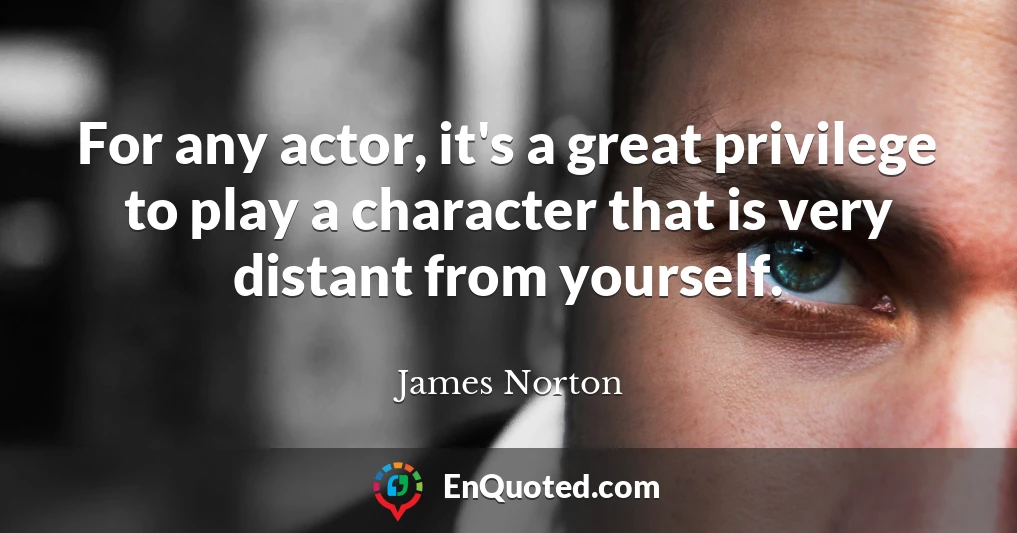 For any actor, it's a great privilege to play a character that is very distant from yourself.