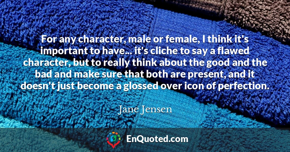 For any character, male or female, I think it's important to have... it's cliche to say a flawed character, but to really think about the good and the bad and make sure that both are present, and it doesn't just become a glossed over icon of perfection.