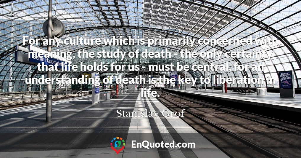 For any culture which is primarily concerned with meaning, the study of death - the only certainty that life holds for us - must be central, for an understanding of death is the key to liberation in life.