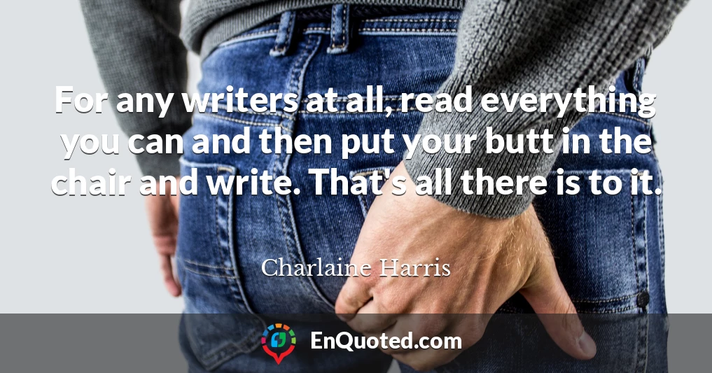 For any writers at all, read everything you can and then put your butt in the chair and write. That's all there is to it.