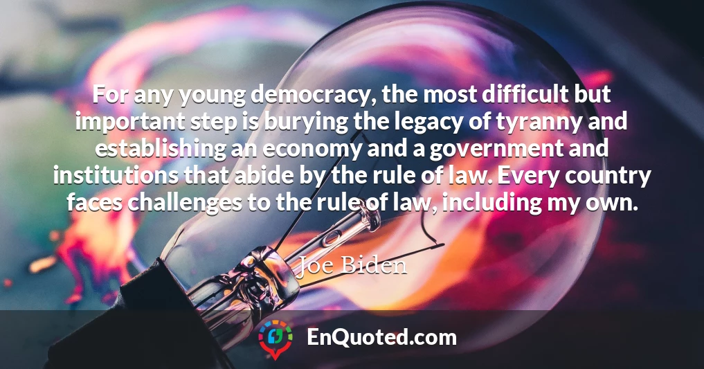 For any young democracy, the most difficult but important step is burying the legacy of tyranny and establishing an economy and a government and institutions that abide by the rule of law. Every country faces challenges to the rule of law, including my own.
