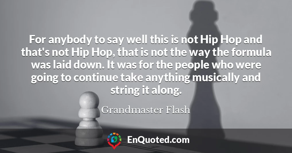 For anybody to say well this is not Hip Hop and that's not Hip Hop, that is not the way the formula was laid down. It was for the people who were going to continue take anything musically and string it along.
