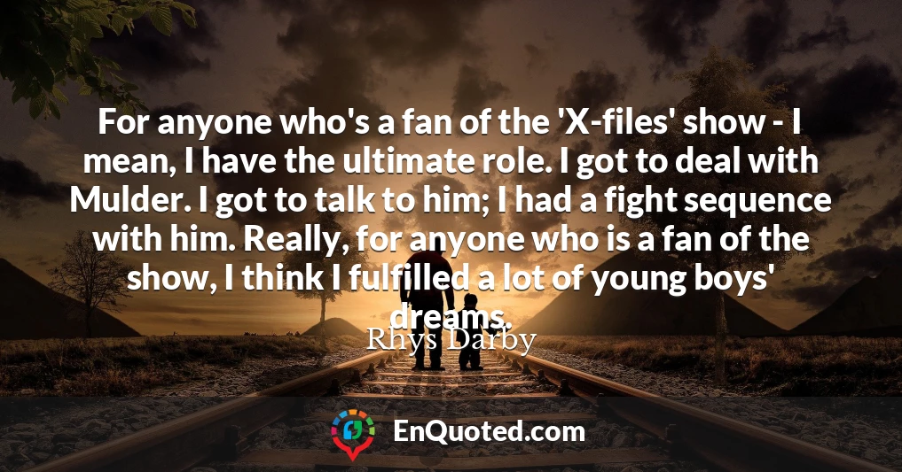 For anyone who's a fan of the 'X-files' show - I mean, I have the ultimate role. I got to deal with Mulder. I got to talk to him; I had a fight sequence with him. Really, for anyone who is a fan of the show, I think I fulfilled a lot of young boys' dreams.