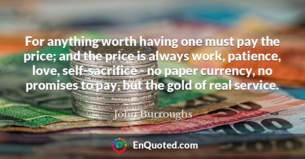 For anything worth having one must pay the price; and the price is always work, patience, love, self-sacrifice - no paper currency, no promises to pay, but the gold of real service.
