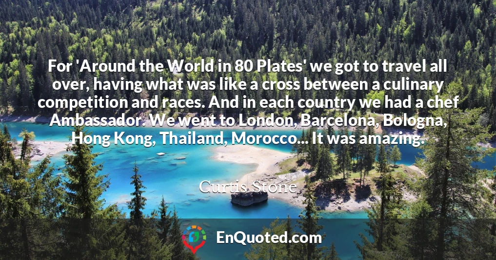 For 'Around the World in 80 Plates' we got to travel all over, having what was like a cross between a culinary competition and races. And in each country we had a chef Ambassador. We went to London, Barcelona, Bologna, Hong Kong, Thailand, Morocco... It was amazing.
