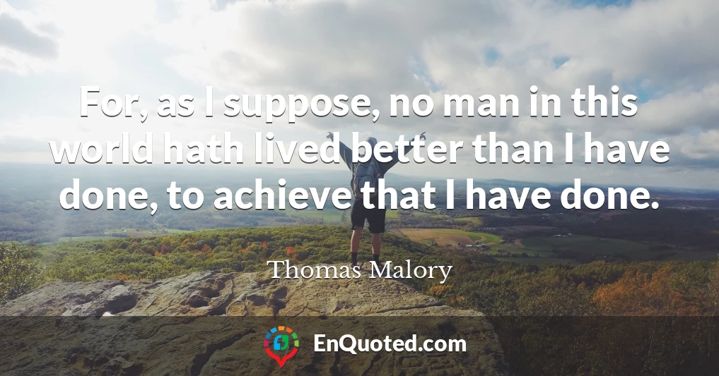 For, as I suppose, no man in this world hath lived better than I have done, to achieve that I have done.