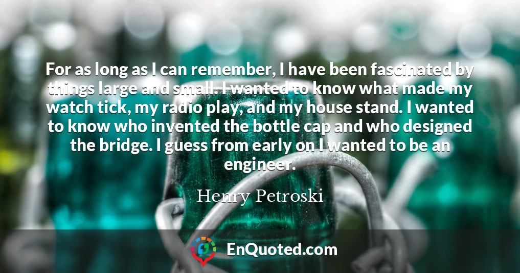 For as long as I can remember, I have been fascinated by things large and small. I wanted to know what made my watch tick, my radio play, and my house stand. I wanted to know who invented the bottle cap and who designed the bridge. I guess from early on I wanted to be an engineer.
