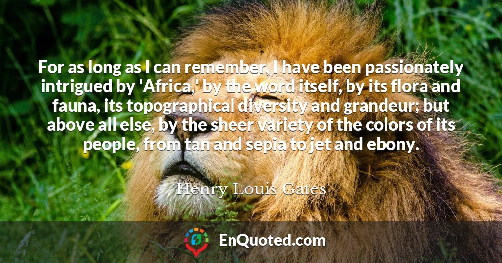 For as long as I can remember, I have been passionately intrigued by 'Africa,' by the word itself, by its flora and fauna, its topographical diversity and grandeur; but above all else, by the sheer variety of the colors of its people, from tan and sepia to jet and ebony.