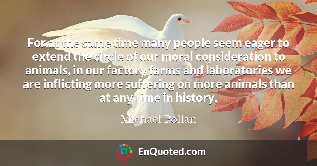 For at the same time many people seem eager to extend the circle of our moral consideration to animals, in our factory farms and laboratories we are inflicting more suffering on more animals than at any time in history.