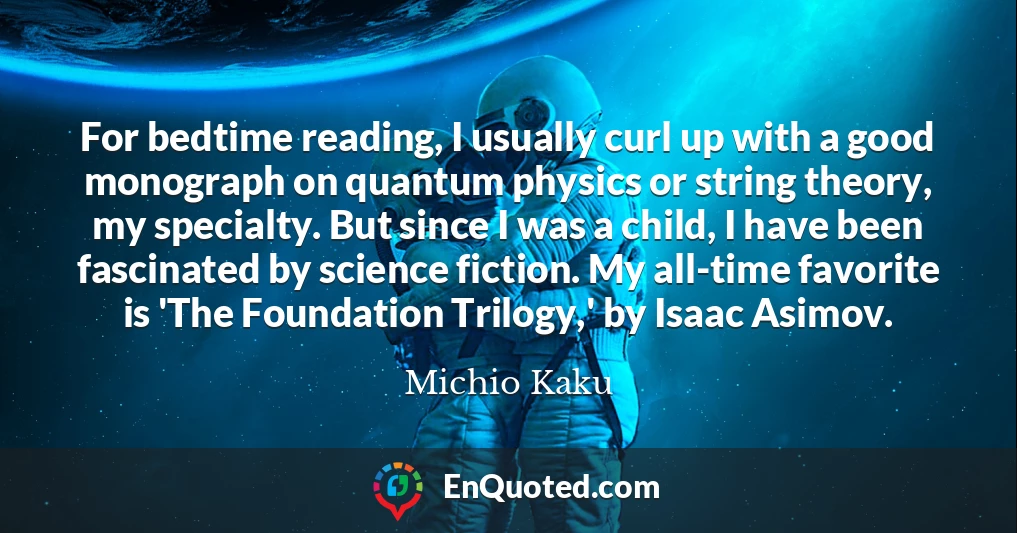 For bedtime reading, I usually curl up with a good monograph on quantum physics or string theory, my specialty. But since I was a child, I have been fascinated by science fiction. My all-time favorite is 'The Foundation Trilogy,' by Isaac Asimov.