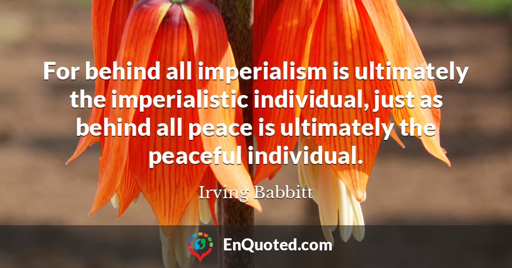 For behind all imperialism is ultimately the imperialistic individual, just as behind all peace is ultimately the peaceful individual.