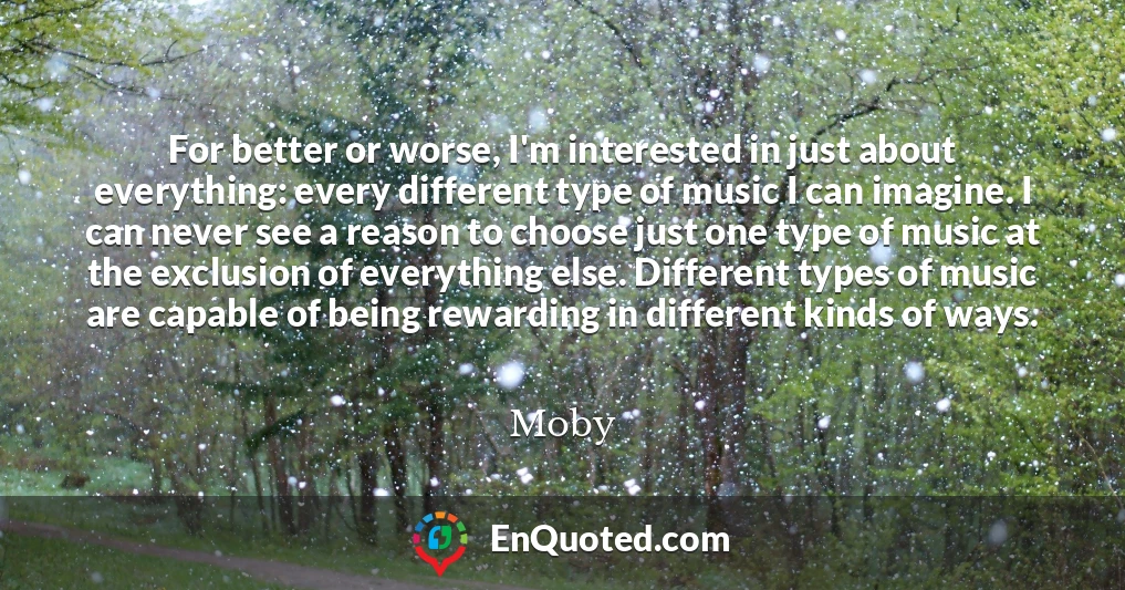For better or worse, I'm interested in just about everything: every different type of music I can imagine. I can never see a reason to choose just one type of music at the exclusion of everything else. Different types of music are capable of being rewarding in different kinds of ways.