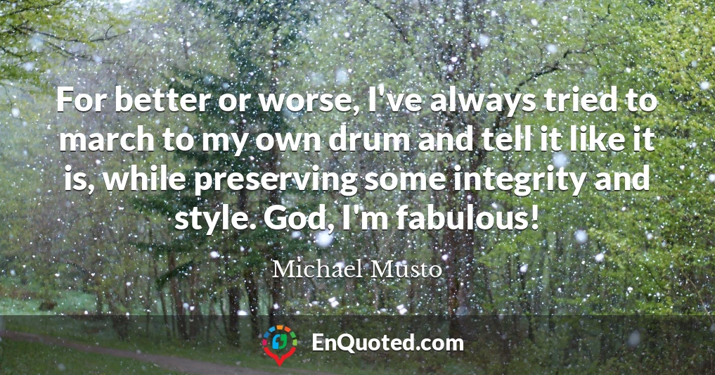 For better or worse, I've always tried to march to my own drum and tell it like it is, while preserving some integrity and style. God, I'm fabulous!