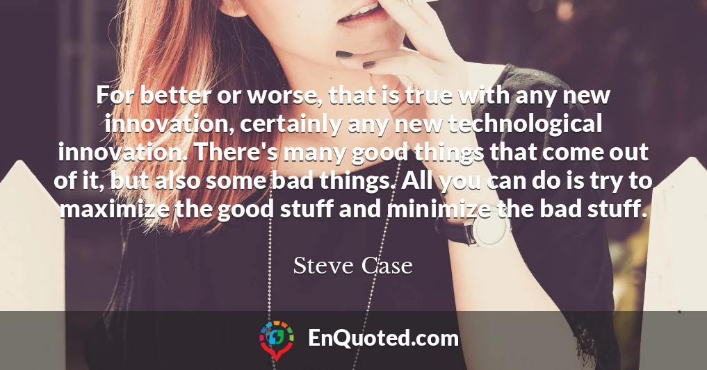 For better or worse, that is true with any new innovation, certainly any new technological innovation. There's many good things that come out of it, but also some bad things. All you can do is try to maximize the good stuff and minimize the bad stuff.