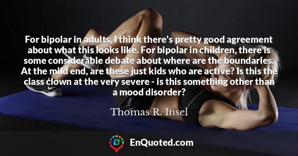 For bipolar in adults, I think there's pretty good agreement about what this looks like. For bipolar in children, there is some considerable debate about where are the boundaries. At the mild end, are these just kids who are active? Is this the class clown at the very severe - is this something other than a mood disorder?