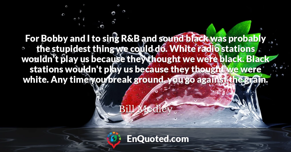 For Bobby and I to sing R&B and sound black was probably the stupidest thing we could do. White radio stations wouldn't play us because they thought we were black. Black stations wouldn't play us because they thought we were white. Any time you break ground, you go against the grain.