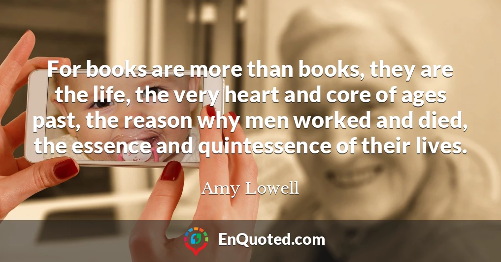 For books are more than books, they are the life, the very heart and core of ages past, the reason why men worked and died, the essence and quintessence of their lives.
